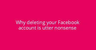 Why deleting your Facebook account is utter nonsense